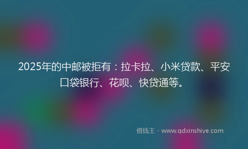 2025年的中邮被拒有：拉卡拉、小米贷款、平安口袋银行、花呗、快贷通等。