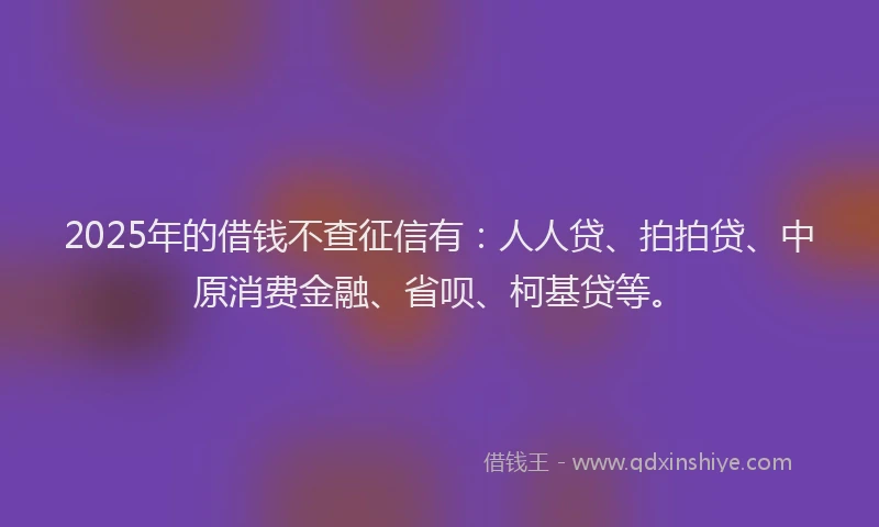 2025年的借钱不查征信有：人人贷、拍拍贷、中原消费金融、省呗、柯基贷等。