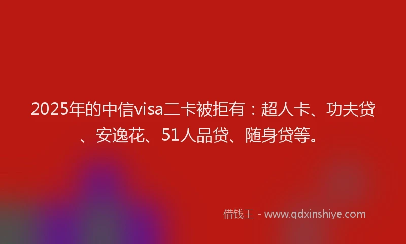 2025年的中信visa二卡被拒有：超人卡、功夫贷、安逸花、51人品贷、随身贷等。