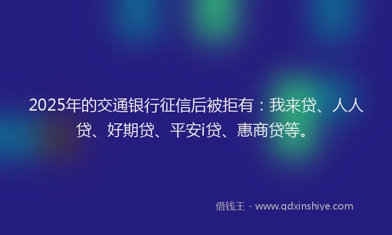2025年的交通银行征信后被拒有：我来贷、人人贷、好期贷、平安i贷、惠商贷等。
