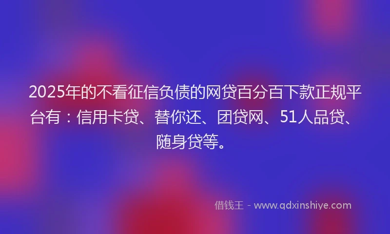 2025年的不看征信负债的网贷百分百下款正规平台有：信用卡贷、替你还、团贷网、51人品贷、随身贷等。