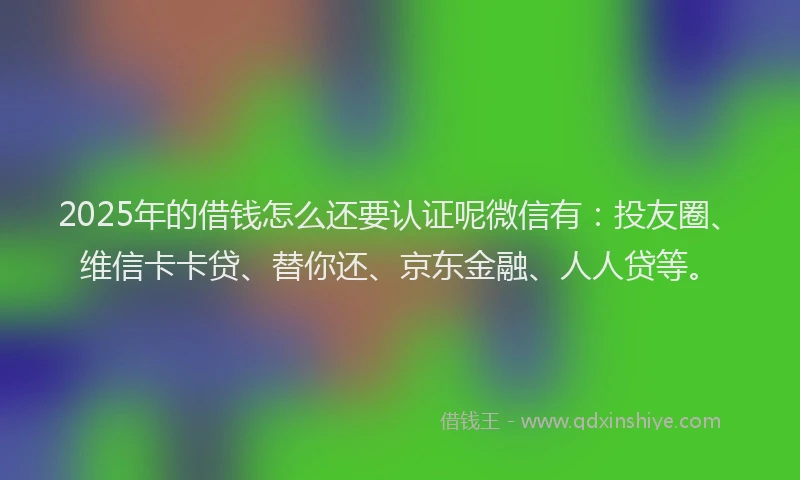 2025年的借钱怎么还要认证呢微信有：投友圈、维信卡卡贷、替你还、京东金融、人人贷等。