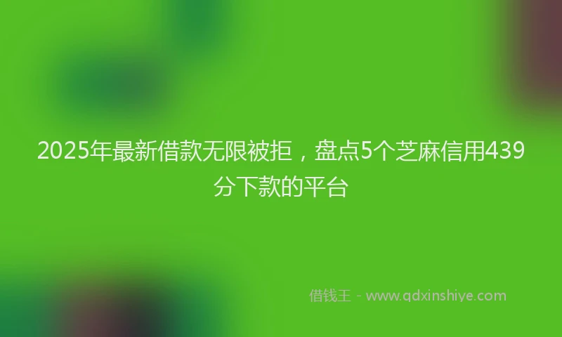 2025年最新借款无限被拒，盘点5个芝麻信用439分下款的平台