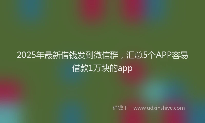 2025年最新借钱发到微信群，汇总5个APP容易借款1万块的app