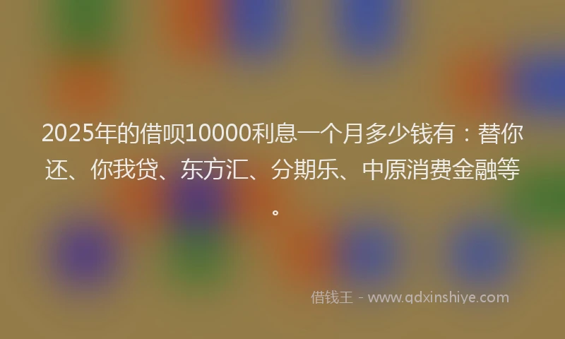 2025年的借呗10000利息一个月多少钱有：替你还、你我贷、东方汇、分期乐、中原消费金融等。