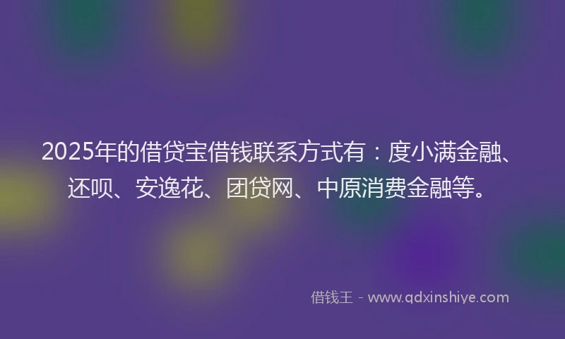 2025年的借贷宝借钱联系方式有：度小满金融、还呗、安逸花、团贷网、中原消费金融等。
