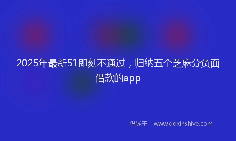 2025年最新51即刻不通过，归纳五个芝麻分负面借款的app