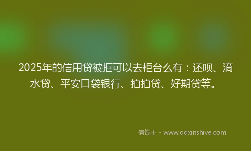 2025年的信用贷被拒可以去柜台么有：还呗、滴水贷、平安口袋银行、拍拍贷、好期贷等。