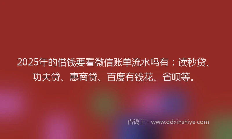 2025年的借钱要看微信账单流水吗有：读秒贷、功夫贷、惠商贷、百度有钱花、省呗等。