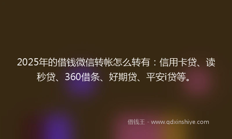 2025年的借钱微信转帐怎么转有：信用卡贷、读秒贷、360借条、好期贷、平安i贷等。