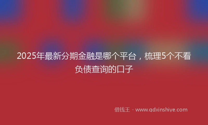 2025年最新分期金融是哪个平台，梳理5个不看负债查询的口子