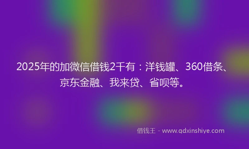 2025年的加微信借钱2千有：洋钱罐、360借条、京东金融、我来贷、省呗等。