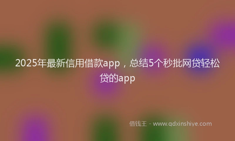 2025年最新信用借款app，总结5个秒批网贷轻松贷的app