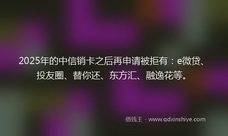 2025年的中信销卡之后再申请被拒有：e微贷、投友圈、替你还、东方汇、融逸花等。