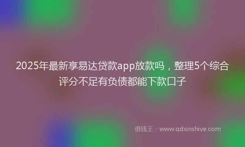 2025年最新享易达贷款app放款吗，整理5个综合评分不足有负债都能下款口子