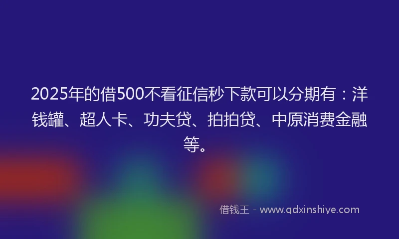 2025年的借500不看征信秒下款可以分期有：洋钱罐、超人卡、功夫贷、拍拍贷、中原消费金融等。