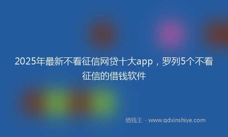 2025年最新不看征信网贷十大app，罗列5个不看征信的借钱软件