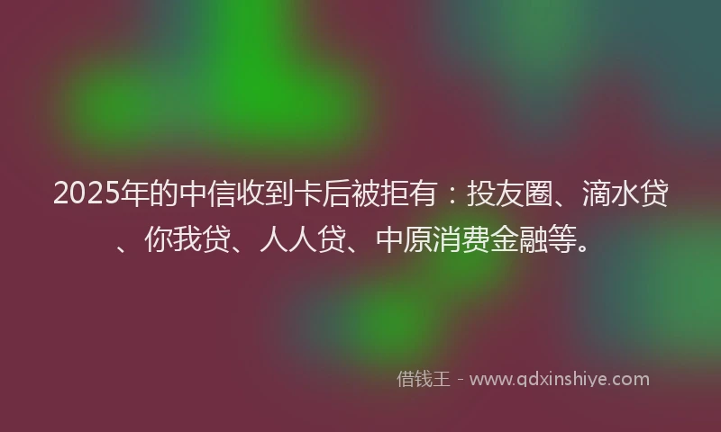 2025年的中信收到卡后被拒有：投友圈、滴水贷、你我贷、人人贷、中原消费金融等。