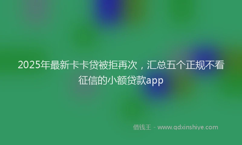 2025年最新卡卡贷被拒再次，汇总五个正规不看征信的小额贷款app