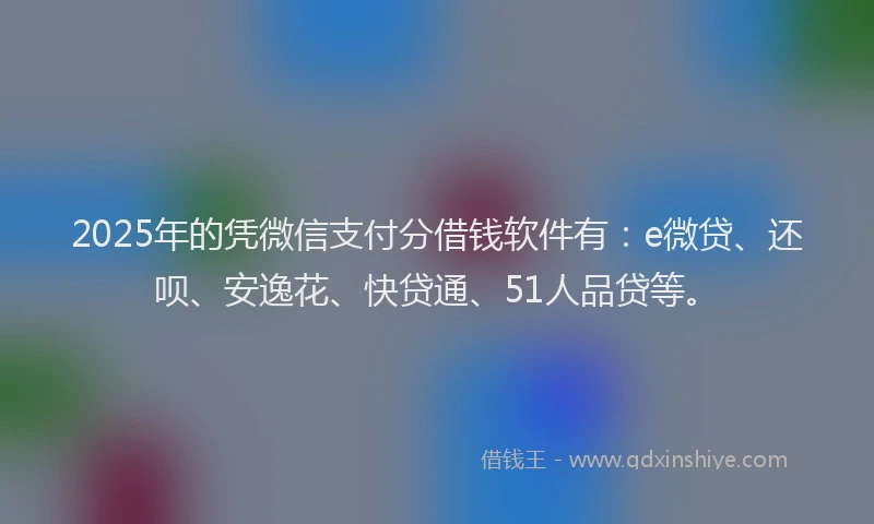 2025年的凭微信支付分借钱软件有：e微贷、还呗、安逸花、快贷通、51人品贷等。