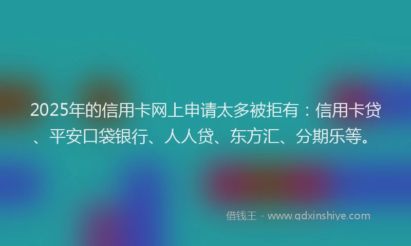 2025年的信用卡网上申请太多被拒有：信用卡贷、平安口袋银行、人人贷、东方汇、分期乐等。