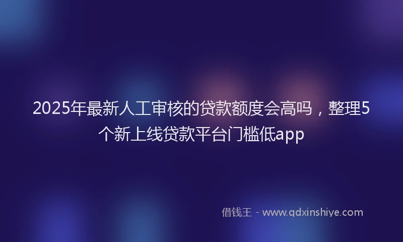 2025年最新人工审核的贷款额度会高吗，整理5个新上线贷款平台门槛低app