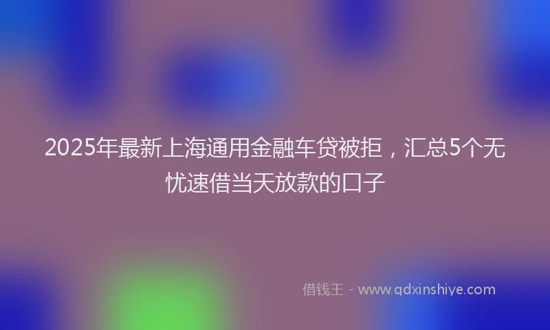2025年最新上海通用金融车贷被拒，汇总5个无忧速借当天放款的口子