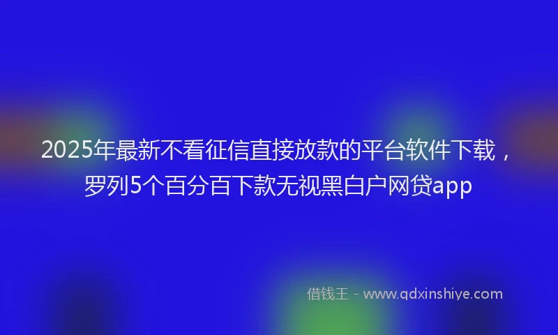 2025年最新不看征信直接放款的平台软件下载，罗列5个百分百下款无视黑白户网贷app