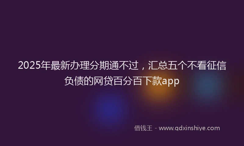 2025年最新办理分期通不过，汇总五个不看征信负债的网贷百分百下款app