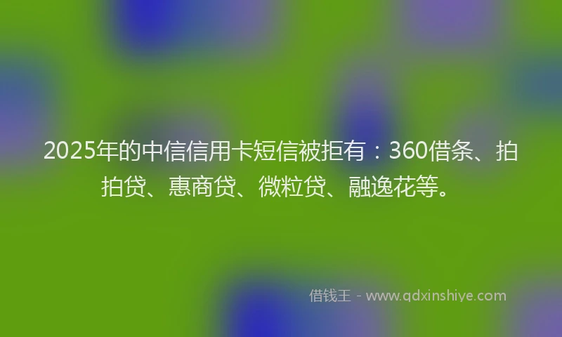2025年的中信信用卡短信被拒有：360借条、拍拍贷、惠商贷、微粒贷、融逸花等。
