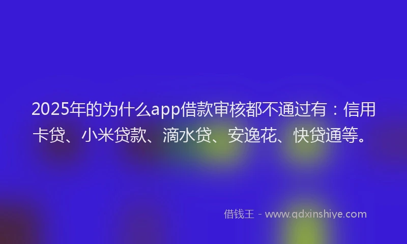 2025年的为什么app借款审核都不通过有：信用卡贷、小米贷款、滴水贷、安逸花、快贷通等。