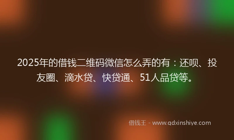 2025年的借钱二维码微信怎么弄的有：还呗、投友圈、滴水贷、快贷通、51人品贷等。