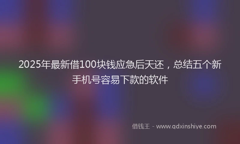 2025年最新借100块钱应急后天还，总结五个新手机号容易下款的软件