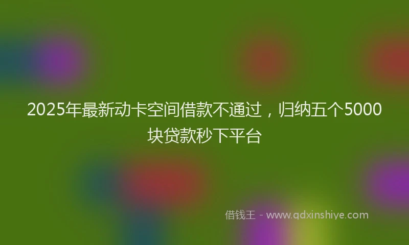2025年最新动卡空间借款不通过，归纳五个5000块贷款秒下平台