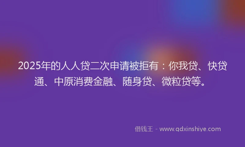 2025年的人人贷二次申请被拒有：你我贷、快贷通、中原消费金融、随身贷、微粒贷等。