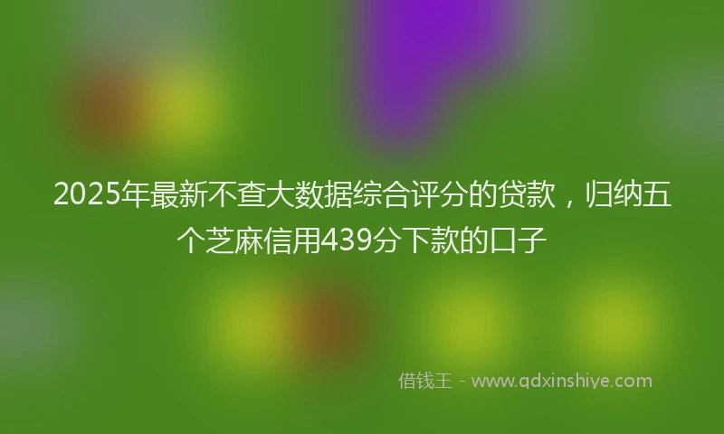 2025年最新不查大数据综合评分的贷款，归纳五个芝麻信用439分下款的口子