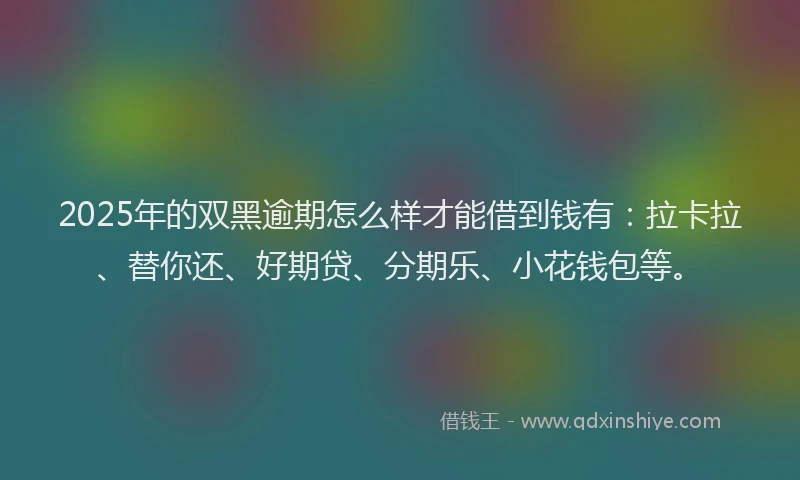 2025年的双黑逾期怎么样才能借到钱有：拉卡拉、替你还、好期贷、分期乐、小花钱包等。