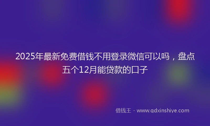 2025年最新免费借钱不用登录微信可以吗，盘点五个12月能贷款的口子