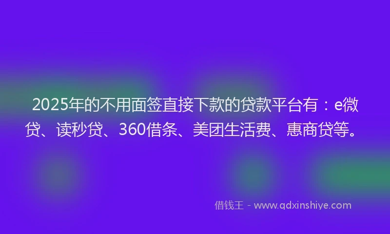 2025年的不用面签直接下款的贷款平台有：e微贷、读秒贷、360借条、美团生活费、惠商贷等。