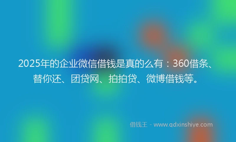 2025年的企业微信借钱是真的么有：360借条、替你还、团贷网、拍拍贷、微博借钱等。