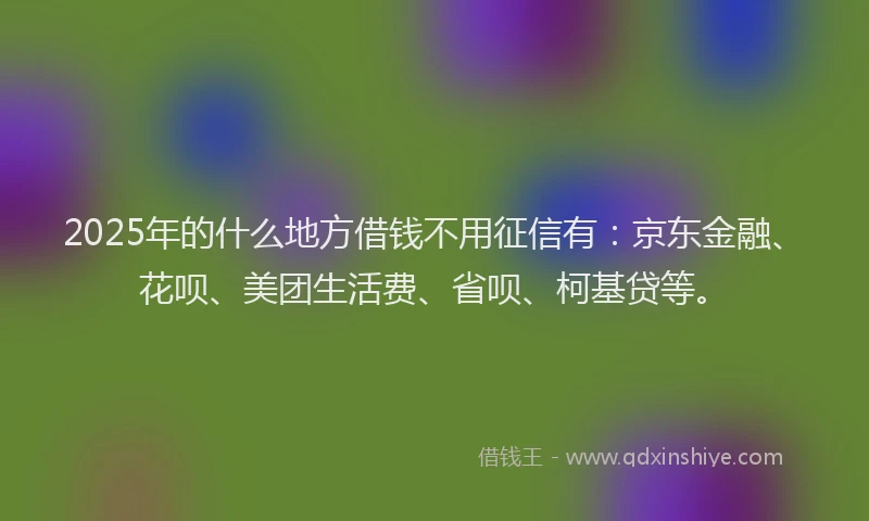 2025年的什么地方借钱不用征信有：京东金融、花呗、美团生活费、省呗、柯基贷等。