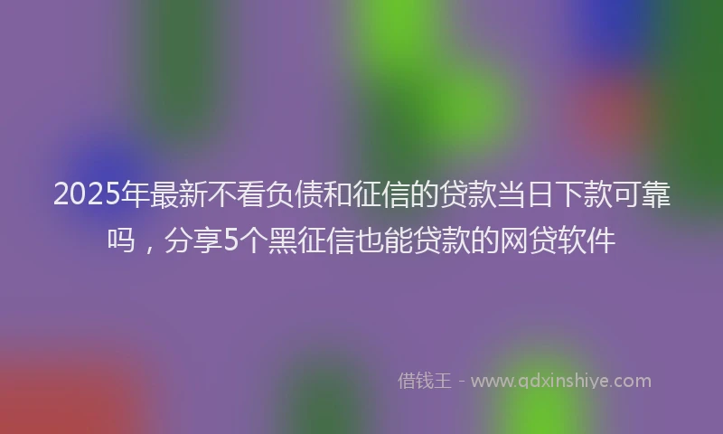 2025年最新不看负债和征信的贷款当日下款可靠吗，分享5个黑征信也能贷款的网贷软件