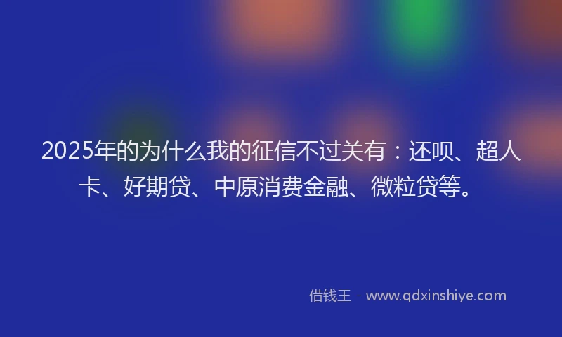 2025年的为什么我的征信不过关有：还呗、超人卡、好期贷、中原消费金融、微粒贷等。