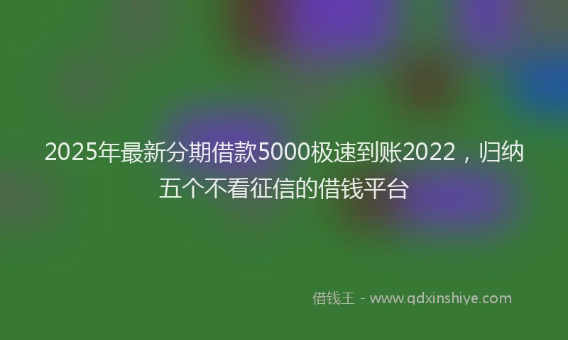 2025年最新分期借款5000极速到账2022，归纳五个不看征信的借钱平台