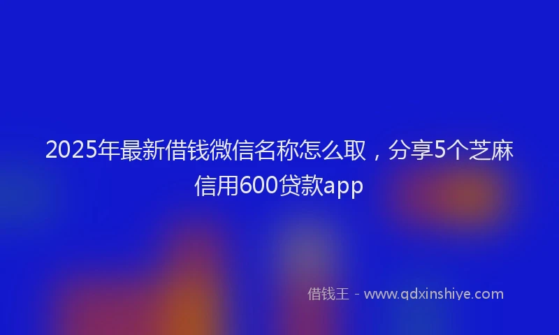 2025年最新借钱微信名称怎么取，分享5个芝麻信用600贷款app
