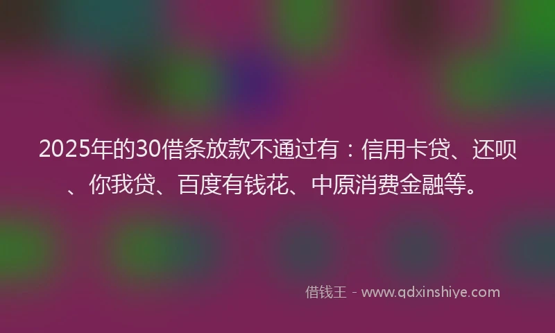 2025年的30借条放款不通过有：信用卡贷、还呗、你我贷、百度有钱花、中原消费金融等。