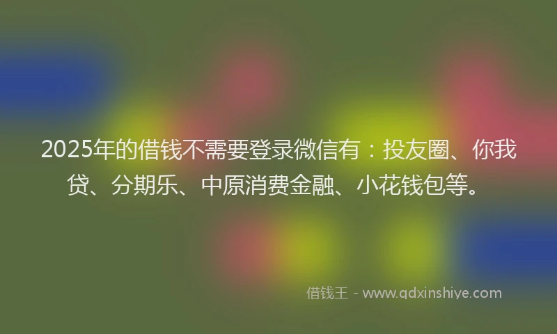 2025年的借钱不需要登录微信有：投友圈、你我贷、分期乐、中原消费金融、小花钱包等。