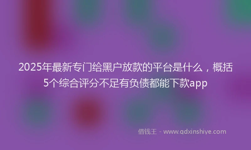 2025年最新专门给黑户放款的平台是什么，概括5个综合评分不足有负债都能下款app