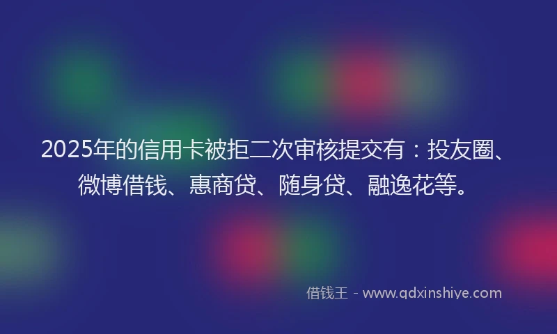 2025年的信用卡被拒二次审核提交有：投友圈、微博借钱、惠商贷、随身贷、融逸花等。