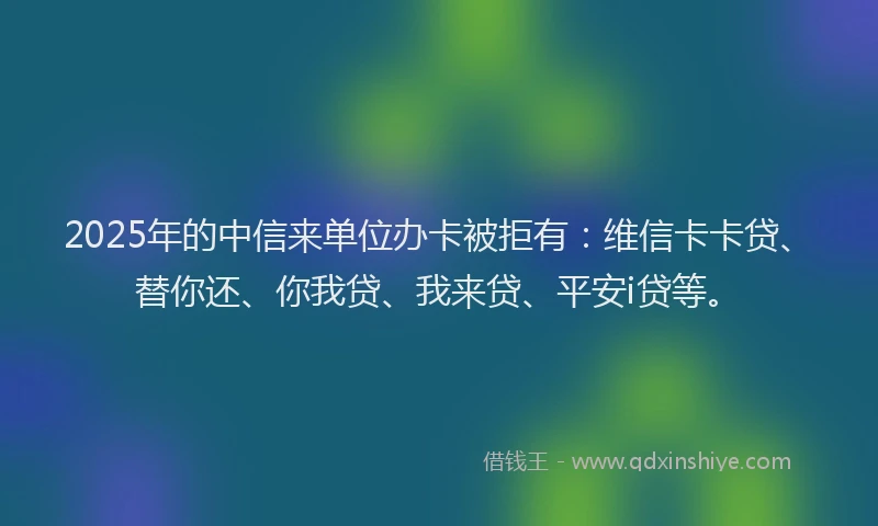 2025年的中信来单位办卡被拒有：维信卡卡贷、替你还、你我贷、我来贷、平安i贷等。